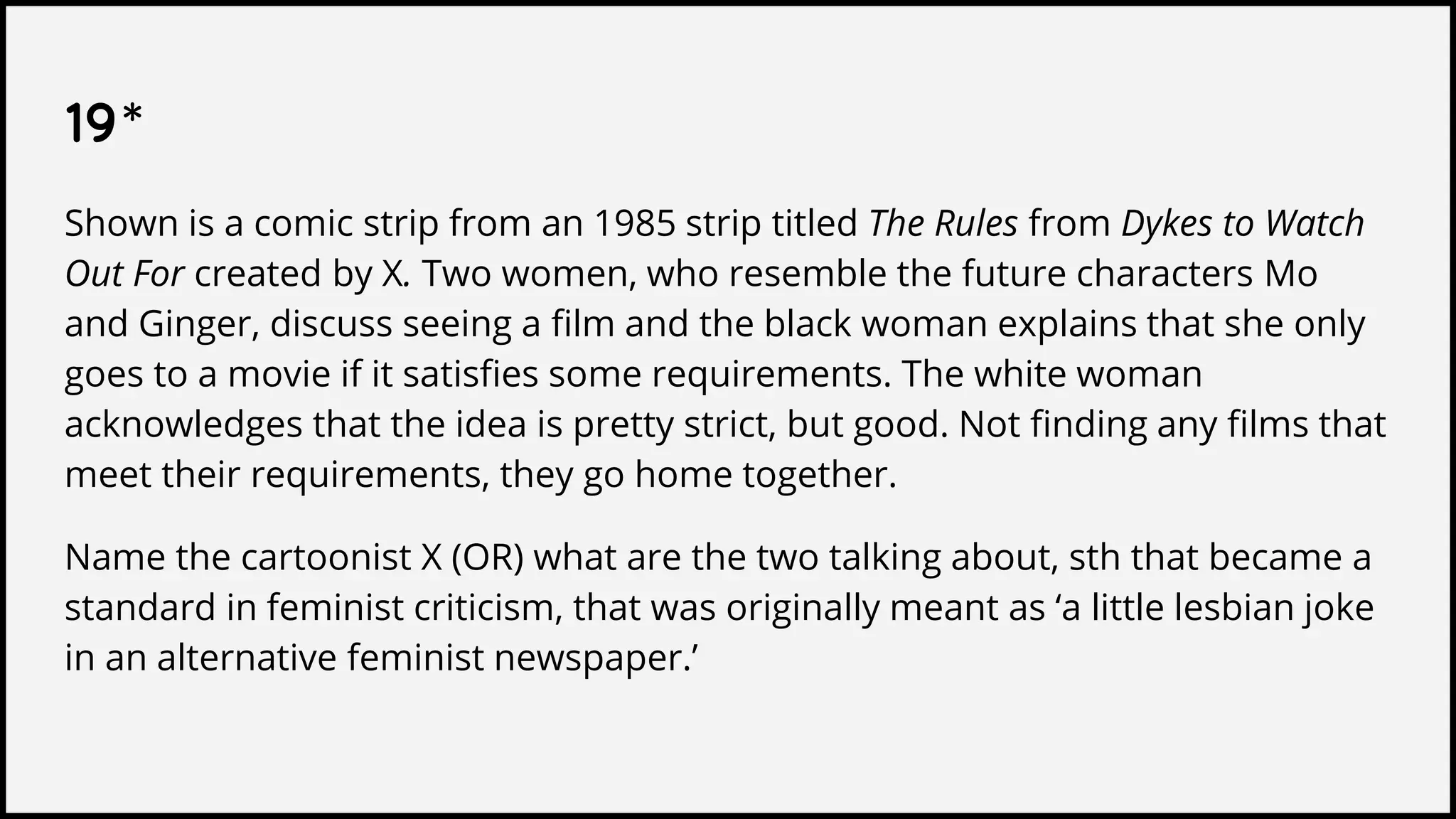 19*
Shown is a comic strip from an 1985 strip titled The Rules from Dykes to Watch
Out For created by X. Two women, who resemble the future characters Mo
and Ginger, discuss seeing a film and the black woman explains that she only
goes to a movie if it satisfies some requirements. The white woman
acknowledges that the idea is pretty strict, but good. Not finding any films that
meet their requirements, they go home together.
Name the cartoonist X (OR) what are the two talking about, sth that became a
standard in feminist criticism, that was originally meant as ‘a little lesbian joke
in an alternative feminist newspaper.’
 