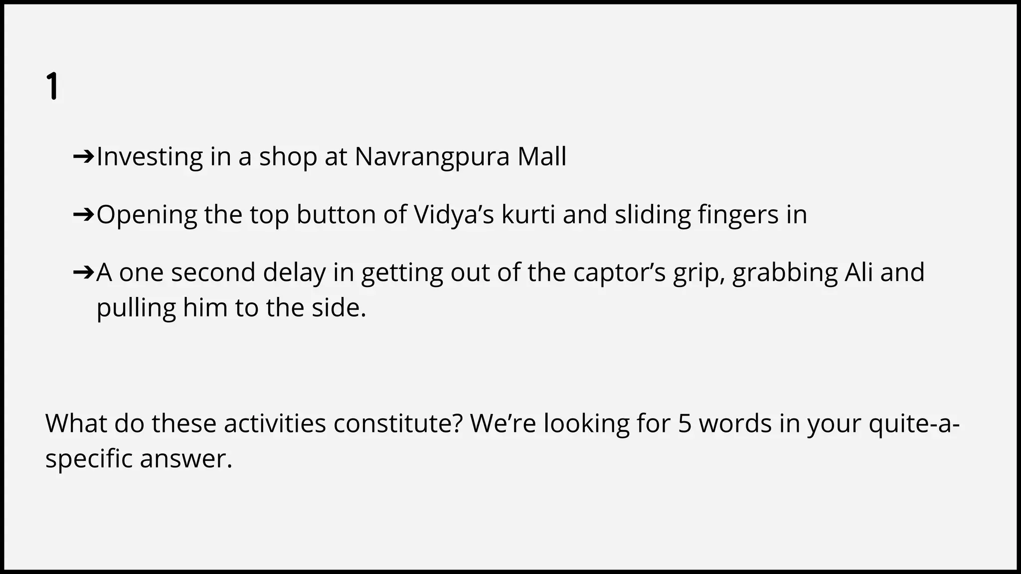 1
➔Investing in a shop at Navrangpura Mall
➔Opening the top button of Vidya’s kurti and sliding fingers in
➔A one second delay in getting out of the captor’s grip, grabbing Ali and
pulling him to the side.
What do these activities constitute? We’re looking for 5 words in your quite-a-
specific answer.
 