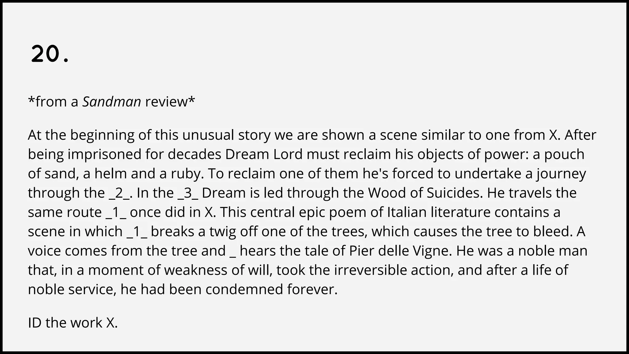 20.
*from a Sandman review*
At the beginning of this unusual story we are shown a scene similar to one from X. After
being imprisoned for decades Dream Lord must reclaim his objects of power: a pouch
of sand, a helm and a ruby. To reclaim one of them he's forced to undertake a journey
through the _2_. In the _3_ Dream is led through the Wood of Suicides. He travels the
same route _1_ once did in X. This central epic poem of Italian literature contains a
scene in which _1_ breaks a twig off one of the trees, which causes the tree to bleed. A
voice comes from the tree and _ hears the tale of Pier delle Vigne. He was a noble man
that, in a moment of weakness of will, took the irreversible action, and after a life of
noble service, he had been condemned forever.
ID the work X.
 