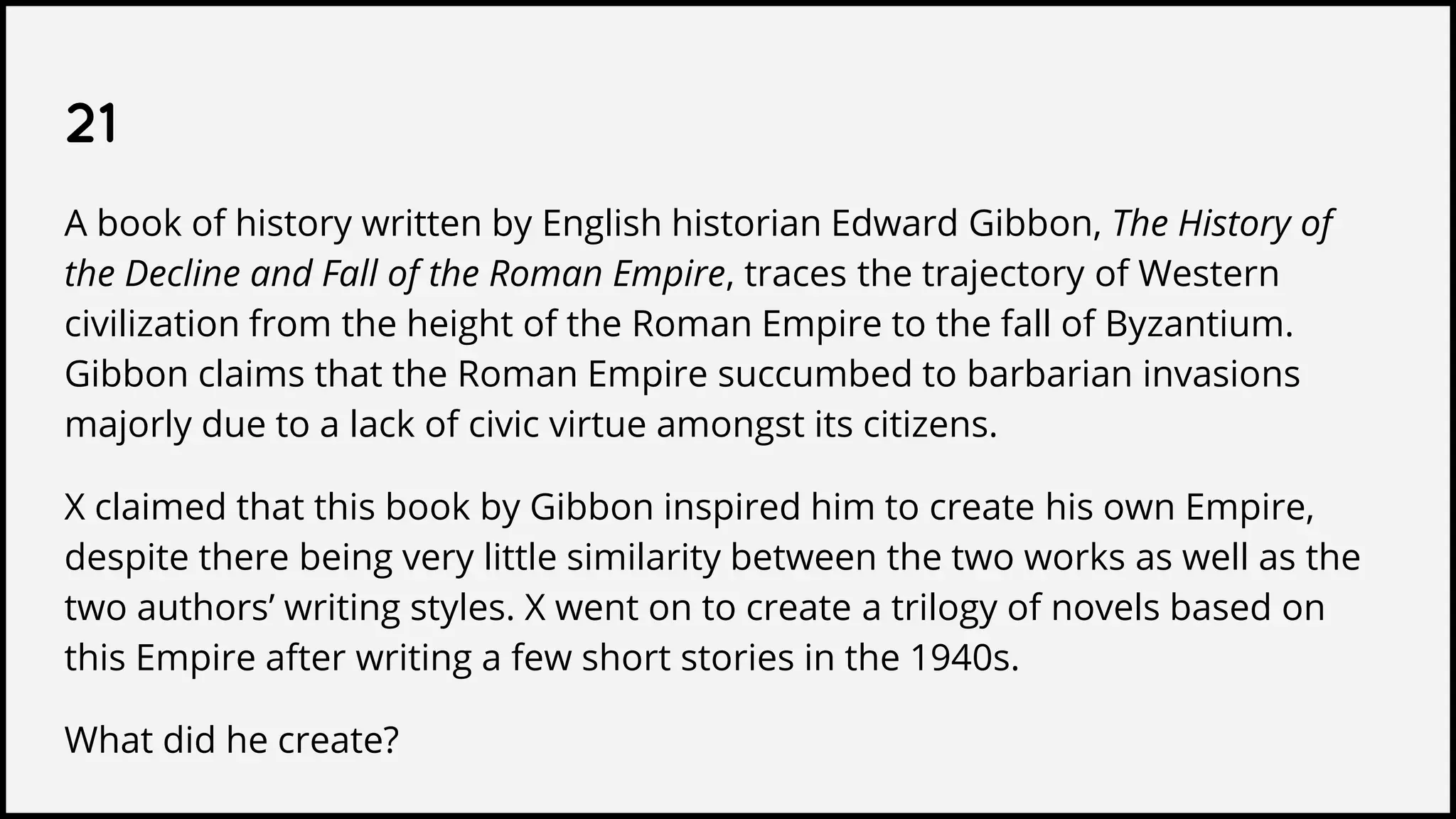21
A book of history written by English historian Edward Gibbon, The History of
the Decline and Fall of the Roman Empire, traces the trajectory of Western
civilization from the height of the Roman Empire to the fall of Byzantium.
Gibbon claims that the Roman Empire succumbed to barbarian invasions
majorly due to a lack of civic virtue amongst its citizens.
X claimed that this book by Gibbon inspired him to create his own Empire,
despite there being very little similarity between the two works as well as the
two authors’ writing styles. X went on to create a trilogy of novels based on
this Empire after writing a few short stories in the 1940s.
What did he create?
 