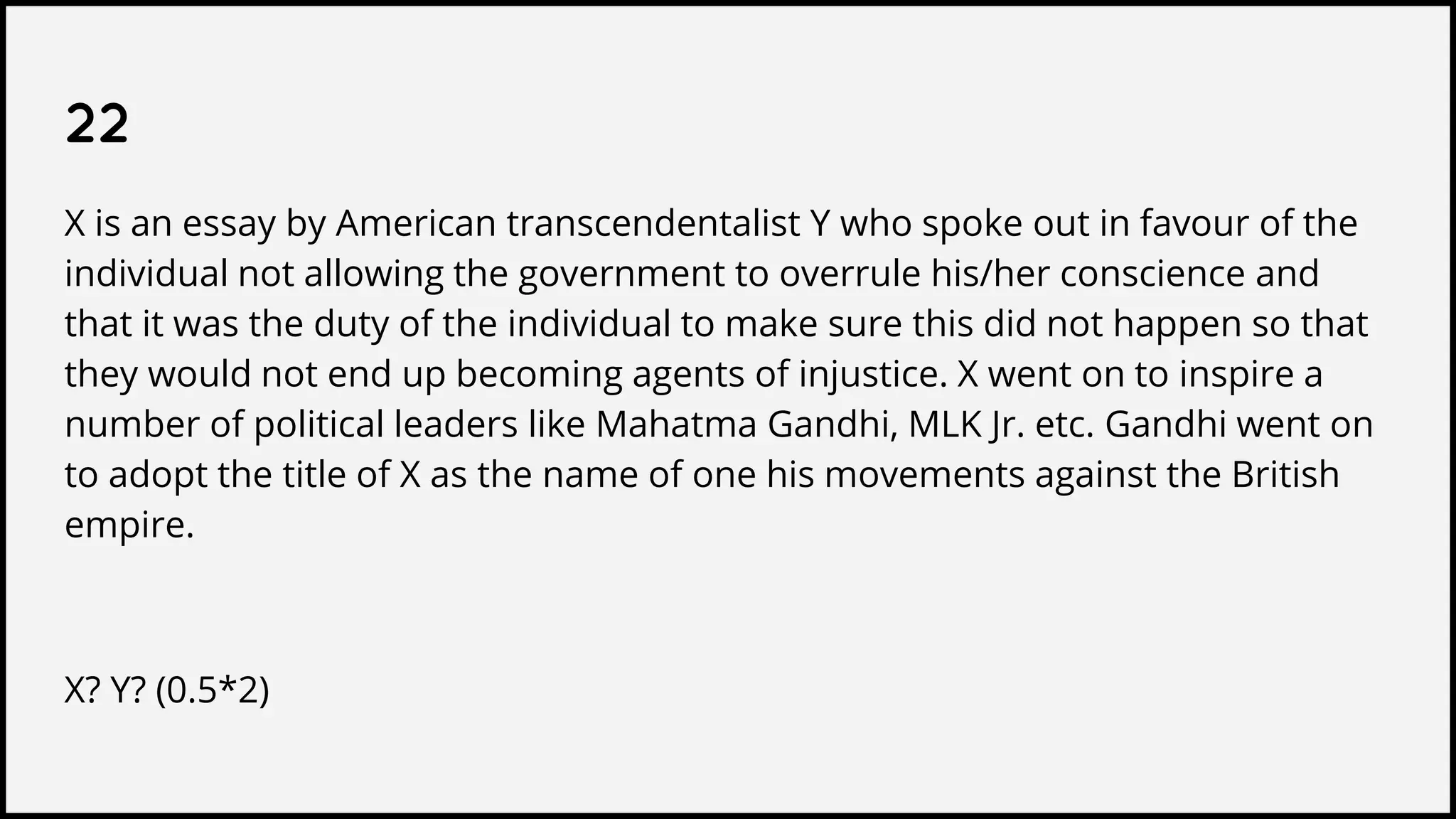 22
X is an essay by American transcendentalist Y who spoke out in favour of the
individual not allowing the government to overrule his/her conscience and
that it was the duty of the individual to make sure this did not happen so that
they would not end up becoming agents of injustice. X went on to inspire a
number of political leaders like Mahatma Gandhi, MLK Jr. etc. Gandhi went on
to adopt the title of X as the name of one his movements against the British
empire.
X? Y? (0.5*2)
 