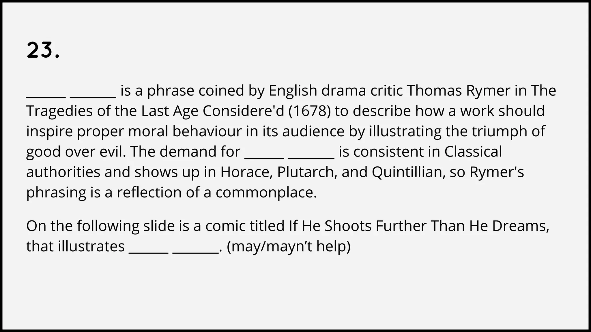 23.
______ _______ is a phrase coined by English drama critic Thomas Rymer in The
Tragedies of the Last Age Considere'd (1678) to describe how a work should
inspire proper moral behaviour in its audience by illustrating the triumph of
good over evil. The demand for ______ _______ is consistent in Classical
authorities and shows up in Horace, Plutarch, and Quintillian, so Rymer's
phrasing is a reflection of a commonplace.
On the following slide is a comic titled If He Shoots Further Than He Dreams,
that illustrates ______ _______. (may/mayn’t help)
 