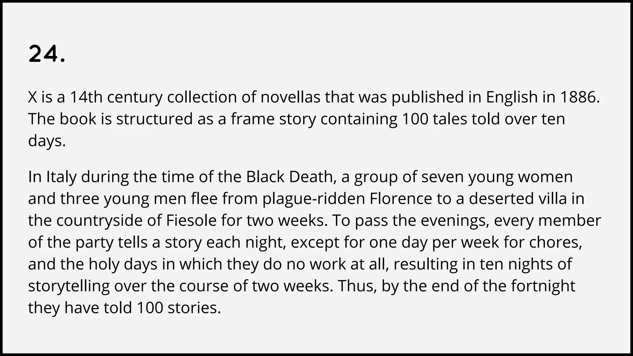 24.
X is a 14th century collection of novellas that was published in English in 1886.
The book is structured as a frame story containing 100 tales told over ten
days.
In Italy during the time of the Black Death, a group of seven young women
and three young men flee from plague-ridden Florence to a deserted villa in
the countryside of Fiesole for two weeks. To pass the evenings, every member
of the party tells a story each night, except for one day per week for chores,
and the holy days in which they do no work at all, resulting in ten nights of
storytelling over the course of two weeks. Thus, by the end of the fortnight
they have told 100 stories.
 