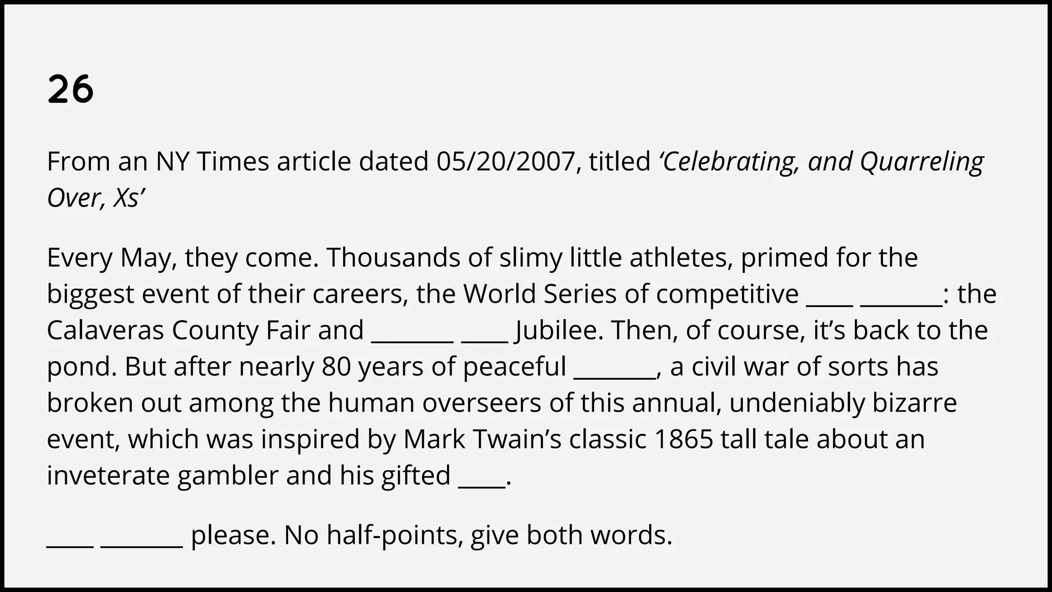 26
From an NY Times article dated 05/20/2007, titled ‘Celebrating, and Quarreling
Over, Xs’
Every May, they come. Thousands of slimy little athletes, primed for the
biggest event of their careers, the World Series of competitive ____ _______: the
Calaveras County Fair and _______ ____ Jubilee. Then, of course, it’s back to the
pond. But after nearly 80 years of peaceful _______, a civil war of sorts has
broken out among the human overseers of this annual, undeniably bizarre
event, which was inspired by Mark Twain’s classic 1865 tall tale about an
inveterate gambler and his gifted ____.
____ _______ please. No half-points, give both words.
 