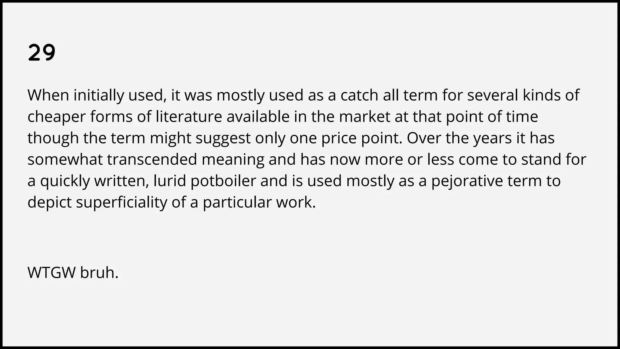 29
When initially used, it was mostly used as a catch all term for several kinds of
cheaper forms of literature available in the market at that point of time
though the term might suggest only one price point. Over the years it has
somewhat transcended meaning and has now more or less come to stand for
a quickly written, lurid potboiler and is used mostly as a pejorative term to
depict superficiality of a particular work.
WTGW bruh.
 