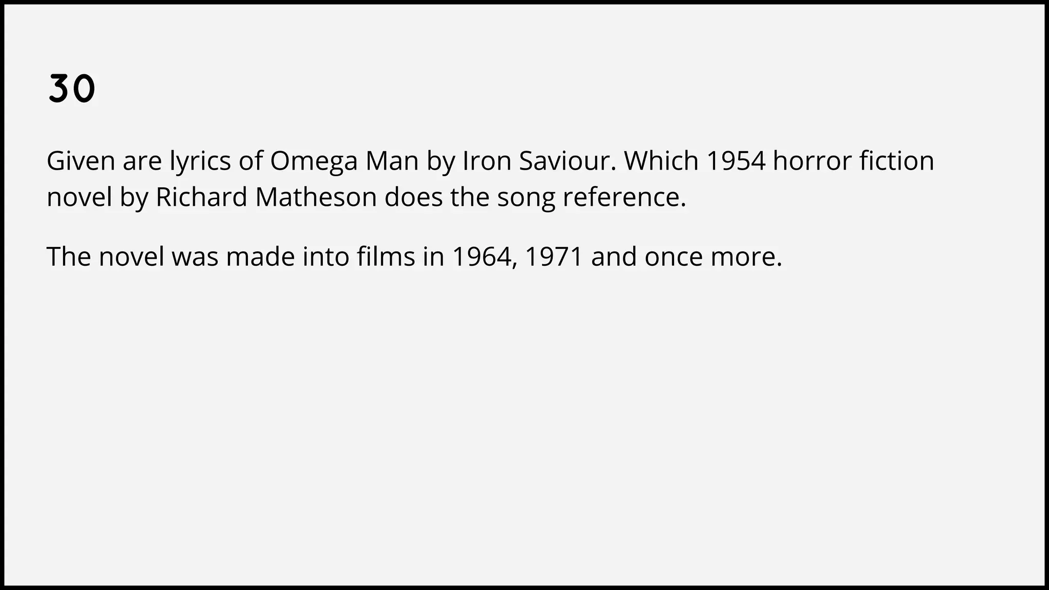 30
Given are lyrics of Omega Man by Iron Saviour. Which 1954 horror fiction
novel by Richard Matheson does the song reference.
The novel was made into films in 1964, 1971 and once more.
 