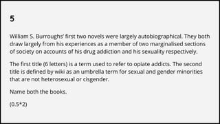 5
William S. Burroughs’ first two novels were largely autobiographical. They both
draw largely from his experiences as a member of two marginalised sections
of society on accounts of his drug addiction and his sexuality respectively.
The first title (6 letters) is a term used to refer to opiate addicts. The second
title is defined by wiki as an umbrella term for sexual and gender minorities
that are not heterosexual or cisgender.
Name both the books.
(0.5*2)
 