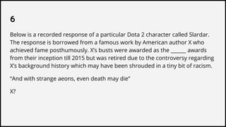 6
Below is a recorded response of a particular Dota 2 character called Slardar.
The response is borrowed from a famous work by American author X who
achieved fame posthumously. X’s busts were awarded as the ______ awards
from their inception till 2015 but was retired due to the controversy regarding
X’s background history which may have been shrouded in a tiny bit of racism.
“And with strange aeons, even death may die”
X?
 