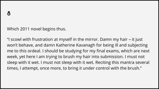 8
Which 2011 novel begins thus.
“I scowl with frustration at myself in the mirror. Damn my hair – it just
won’t behave, and damn Katherine Kavanagh for being ill and subjecting
me to this ordeal. I should be studying for my final exams, which are next
week, yet here I am trying to brush my hair into submission. I must not
sleep with it wet. I must not sleep with it wet. Reciting this mantra several
times, I attempt, once more, to bring it under control with the brush.”
 