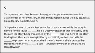 9
Tvtropes.org describes Feminist Fantasy as a trope where a woman is an
active center of her own story, makes things happen, saves the day etc. It lists
X as a literary example. Give X.
“X is perhaps one of the earliest examples of such a tale. While the story is
named for the titular ___ ____, he is a Decoy Protagonist that innocently goes
through the story being threatened by the _______. The true hero of the story
is Morgiana, the clever slave-girl that systematically outwits and kills the
_______ to protect her master. At the finale of the story, she is granted her
freedom and marries ___ ____'s son — a Gender Inversion of the Standard
Hero Reward.”
 