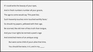 If I could write the beauty of your eyes,
And in fresh numbers number all your graces,
The age to come would say 'This poet lies;
Such heavenly touches ne'er touched earthly faces.'
So should my papers, yellowed with their age,
Be scorned, like old men of less truth than tongue,
And your true rights be termed a poet's rage
And stretched metre of an antique song:
But were some child of yours alive that time,
You should live twice, in it, and in my _____.
 