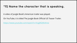*11) Name the character that is speaking.
A video of Jungle Book’s American trailer was played.
On YouTube, it is titled The Jungle Book Official US Teaser Trailer.
https://www.youtube.com/watch?v=HcgJRQWxKnw
 