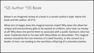 *12) Author *13) Book
Below is an imagined review of a book in a certain author’s style. Name the
book and the author. (0.5*2)
What sort of wages does this magical woman make? Why does she allow her
unique and extraordinary gifts to be wasted on children, who have no money
at all? Why does she permit them to associate with a public factotum, who has
never mastered steel to his own will? Absurdities on absurdities. This magical
woman should be the iron mistress of a steel foundry, or the consort to a
leader of men, not tending to the worthless offspring of a visionless banker.
 