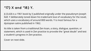 *17) X and *18) Y.
X (3,4,8) is a 1961 book by Y published originally under the pseudonym Joseph
Kell. Y deliberately toned down his trademark love of vocabulary for the novel,
which uses a vocabulary of around 800 words. Y is most famous for a
dystopian satire published in 1962.
Its title is taken from a traditional Zen koan, a story, dialogue, question, or
statement, which is used in Zen practice to provoke the "great doubt" and test
a student's progress in Zen practice.
Cover on next slide.
 