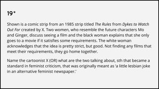 19*
Shown is a comic strip from an 1985 strip titled The Rules from Dykes to Watch
Out For created by X. Two women, who resemble the future characters Mo
and Ginger, discuss seeing a film and the black woman explains that she only
goes to a movie if it satisfies some requirements. The white woman
acknowledges that the idea is pretty strict, but good. Not finding any films that
meet their requirements, they go home together.
Name the cartoonist X (OR) what are the two talking about, sth that became a
standard in feminist criticism, that was originally meant as ‘a little lesbian joke
in an alternative feminist newspaper.’
 