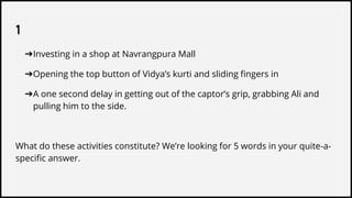 1
➔Investing in a shop at Navrangpura Mall
➔Opening the top button of Vidya’s kurti and sliding fingers in
➔A one second delay in getting out of the captor’s grip, grabbing Ali and
pulling him to the side.
What do these activities constitute? We’re looking for 5 words in your quite-a-
specific answer.
 