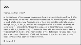 20.
*from a Sandman review*
At the beginning of this unusual story we are shown a scene similar to one from X. After
being imprisoned for decades Dream Lord must reclaim his objects of power: a pouch
of sand, a helm and a ruby. To reclaim one of them he's forced to undertake a journey
through the _2_. In the _3_ Dream is led through the Wood of Suicides. He travels the
same route _1_ once did in X. This central epic poem of Italian literature contains a
scene in which _1_ breaks a twig off one of the trees, which causes the tree to bleed. A
voice comes from the tree and _ hears the tale of Pier delle Vigne. He was a noble man
that, in a moment of weakness of will, took the irreversible action, and after a life of
noble service, he had been condemned forever.
ID the work X.
 