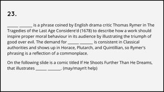 23.
______ _______ is a phrase coined by English drama critic Thomas Rymer in The
Tragedies of the Last Age Considere'd (1678) to describe how a work should
inspire proper moral behaviour in its audience by illustrating the triumph of
good over evil. The demand for ______ _______ is consistent in Classical
authorities and shows up in Horace, Plutarch, and Quintillian, so Rymer's
phrasing is a reflection of a commonplace.
On the following slide is a comic titled If He Shoots Further Than He Dreams,
that illustrates ______ _______. (may/mayn’t help)
 