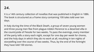 24.
X is a 14th century collection of novellas that was published in English in 1886.
The book is structured as a frame story containing 100 tales told over ten
days.
In Italy during the time of the Black Death, a group of seven young women
and three young men flee from plague-ridden Florence to a deserted villa in
the countryside of Fiesole for two weeks. To pass the evenings, every member
of the party tells a story each night, except for one day per week for chores,
and the holy days in which they do no work at all, resulting in ten nights of
storytelling over the course of two weeks. Thus, by the end of the fortnight
they have told 100 stories.
 