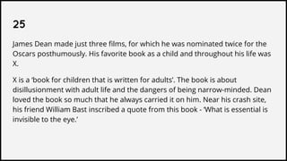 25
James Dean made just three films, for which he was nominated twice for the
Oscars posthumously. His favorite book as a child and throughout his life was
X.
X is a ‘book for children that is written for adults’. The book is about
disillusionment with adult life and the dangers of being narrow-minded. Dean
loved the book so much that he always carried it on him. Near his crash site,
his friend William Bast inscribed a quote from this book - ‘What is essential is
invisible to the eye.’
 
