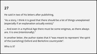 27
He said in two of his letters after publishing,
"As a story, I think it is good that there should be a lot of things unexplained
(especially if an explanation actually exists);”
... And even in a mythical Age there must be some enigmas, as there always
are. X is one (intentionally)."
In another letter, the author states that X “was meant to represent 'the spirit
of the (vanishing) Oxford and Berkshire countryside”.
Who is X?
 