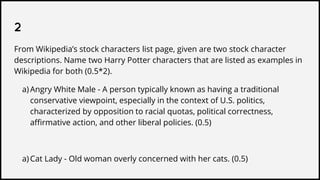 2
From Wikipedia’s stock characters list page, given are two stock character
descriptions. Name two Harry Potter characters that are listed as examples in
Wikipedia for both (0.5*2).
a) Angry White Male - A person typically known as having a traditional
conservative viewpoint, especially in the context of U.S. politics,
characterized by opposition to racial quotas, political correctness,
affirmative action, and other liberal policies. (0.5)
a) Cat Lady - Old woman overly concerned with her cats. (0.5)
 