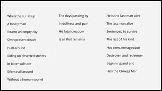 When the sun is up
A lonely man
Roams an empty city
Omnipresent death
Is all around
Riding on deserted streets
In bitter solitude
Silence all around
Without a human sound
The days passing by
In dullness and pain
His fatal creation
Is all that remains
He is the last man alive
The last man alive
Sentenced to survive
The last of his kind
Has seen Armageddon
Destroyer and redeemer
Beginning and end
He's the Omega Man
 