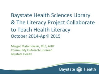 Baystate Health Sciences Library 
& The Literacy Project Collaborate 
to Teach Health Literacy 
October 2014-April 2015 
Margot Malachowski, MLS, AHIP 
Community Outreach Librarian 
Baystate Health 
 