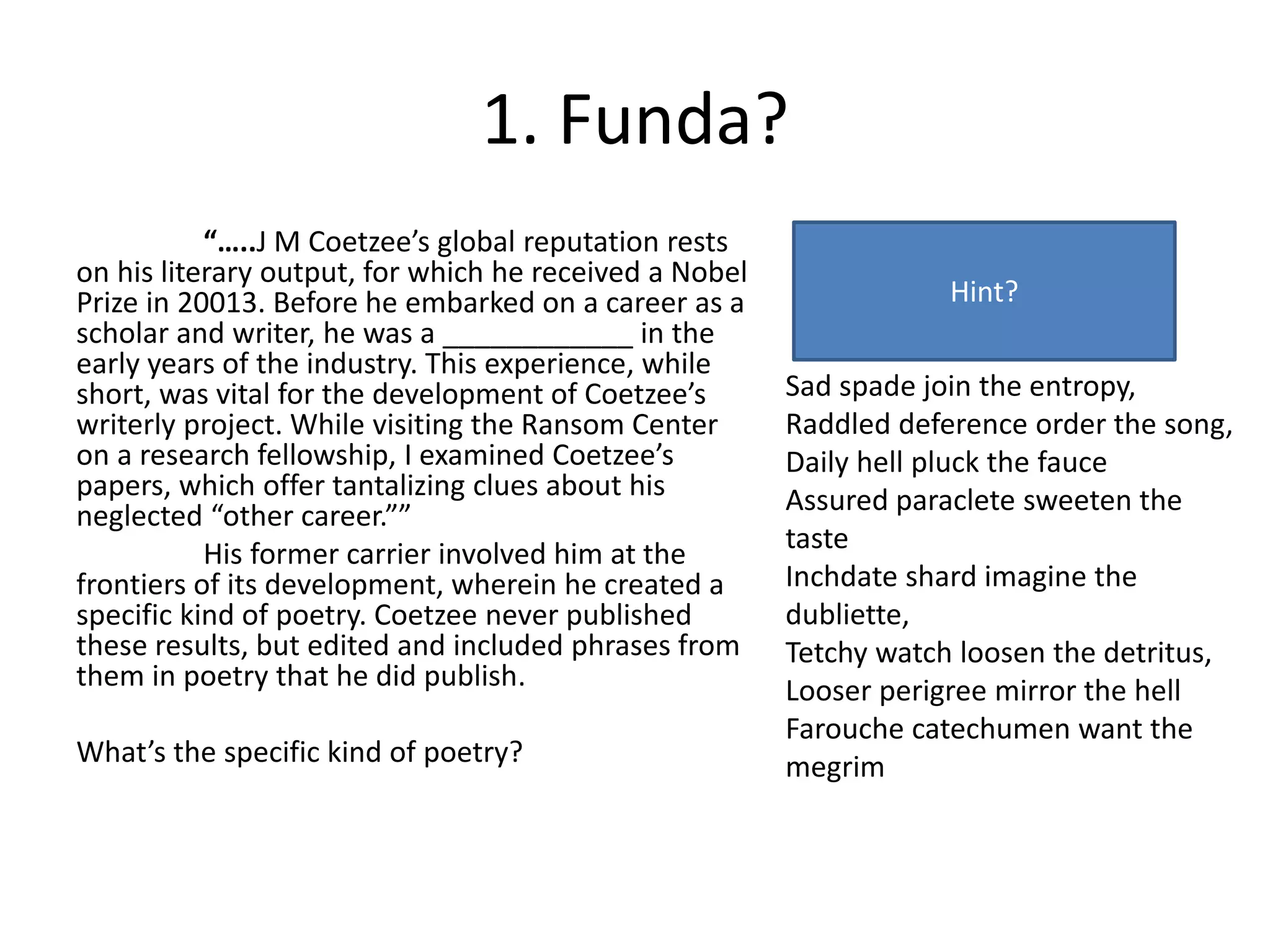 1. Funda?
“…..J M Coetzee’s global reputation rests
on his literary output, for which he received a Nobel
Prize in 20013. Before he embarked on a career as a
scholar and writer, he was a ____________ in the
early years of the industry. This experience, while
short, was vital for the development of Coetzee’s
writerly project. While visiting the Ransom Center
on a research fellowship, I examined Coetzee’s
papers, which offer tantalizing clues about his
neglected “other career.””
His former carrier involved him at the
frontiers of its development, wherein he created a
specific kind of poetry. Coetzee never published
these results, but edited and included phrases from
them in poetry that he did publish.
What’s the specific kind of poetry?
Sad spade join the entropy,
Raddled deference order the song,
Daily hell pluck the fauce
Assured paraclete sweeten the
taste
Inchdate shard imagine the
dubliette,
Tetchy watch loosen the detritus,
Looser perigree mirror the hell
Farouche catechumen want the
megrim
Hint?
 