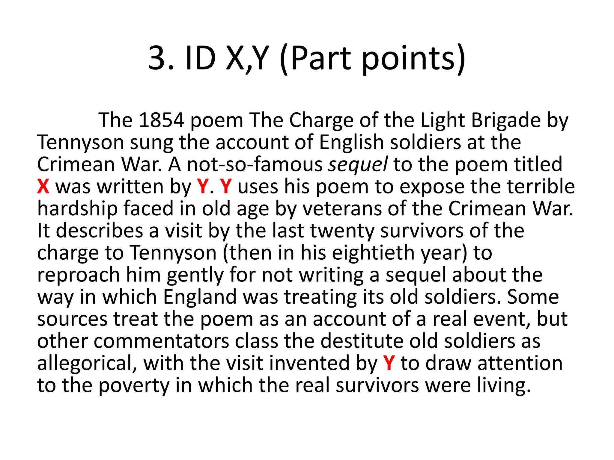 3. ID X,Y (Part points)
The 1854 poem The Charge of the Light Brigade by
Tennyson sung the account of English soldiers at the
Crimean War. A not-so-famous sequel to the poem titled
X was written by Y. Y uses his poem to expose the terrible
hardship faced in old age by veterans of the Crimean War.
It describes a visit by the last twenty survivors of the
charge to Tennyson (then in his eightieth year) to
reproach him gently for not writing a sequel about the
way in which England was treating its old soldiers. Some
sources treat the poem as an account of a real event, but
other commentators class the destitute old soldiers as
allegorical, with the visit invented by Y to draw attention
to the poverty in which the real survivors were living.
 