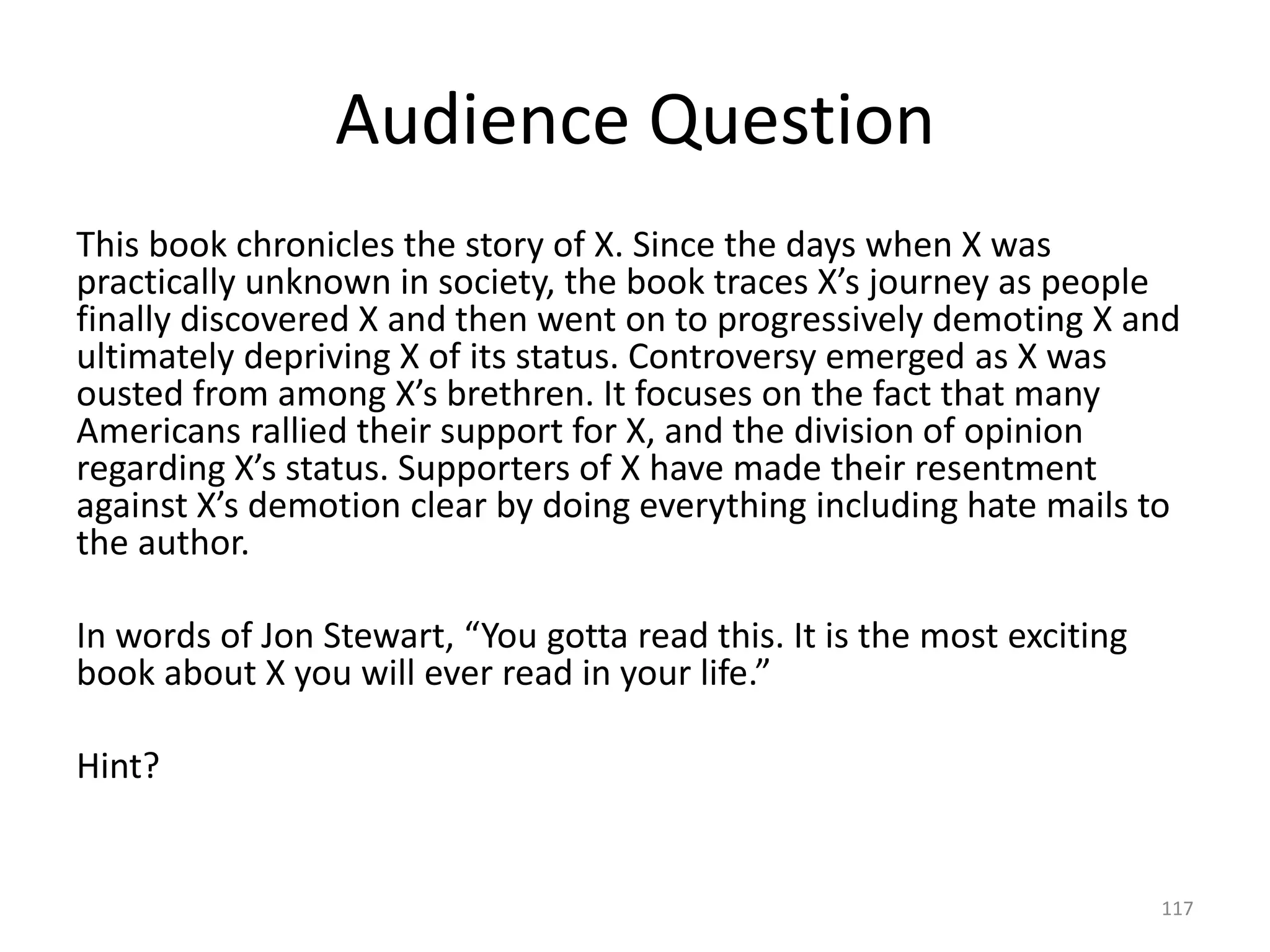 Audience Question
This book chronicles the story of X. Since the days when X was
practically unknown in society, the book traces X’s journey as people
finally discovered X and then went on to progressively demoting X and
ultimately depriving X of its status. Controversy emerged as X was
ousted from among X’s brethren. It focuses on the fact that many
Americans rallied their support for X, and the division of opinion
regarding X’s status. Supporters of X have made their resentment
against X’s demotion clear by doing everything including hate mails to
the author.
In words of Jon Stewart, “You gotta read this. It is the most exciting
book about X you will ever read in your life.”
Hint?
117
 