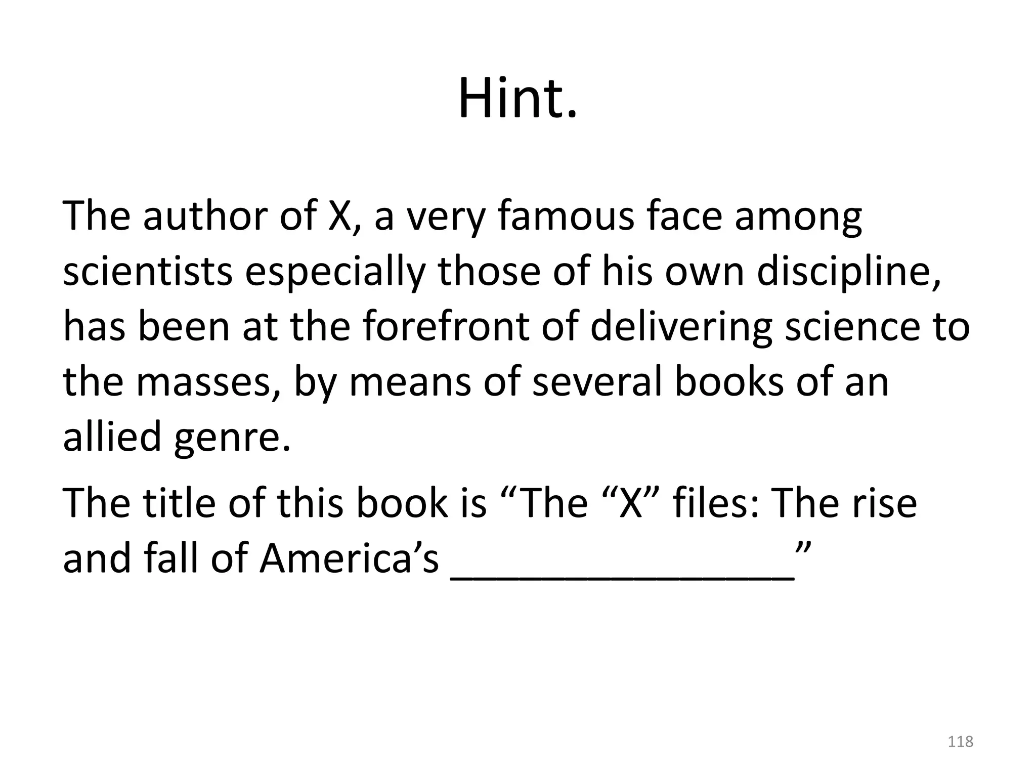 Hint.
The author of X, a very famous face among
scientists especially those of his own discipline,
has been at the forefront of delivering science to
the masses, by means of several books of an
allied genre.
The title of this book is “The “X” files: The rise
and fall of America’s _______________”
118
 