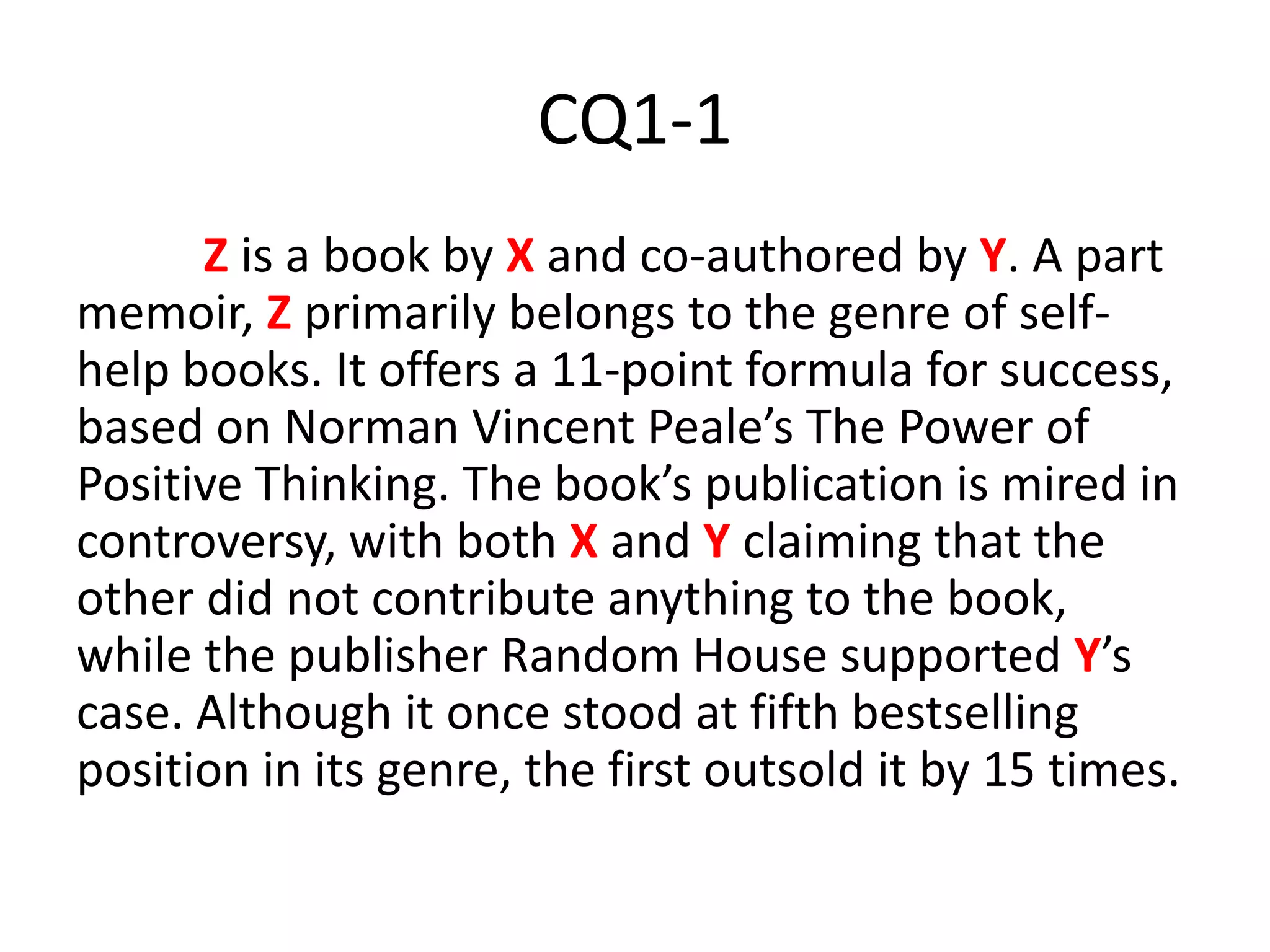 CQ1-1
Z is a book by X and co-authored by Y. A part
memoir, Z primarily belongs to the genre of self-
help books. It offers a 11-point formula for success,
based on Norman Vincent Peale’s The Power of
Positive Thinking. The book’s publication is mired in
controversy, with both X and Y claiming that the
other did not contribute anything to the book,
while the publisher Random House supported Y’s
case. Although it once stood at fifth bestselling
position in its genre, the first outsold it by 15 times.
 