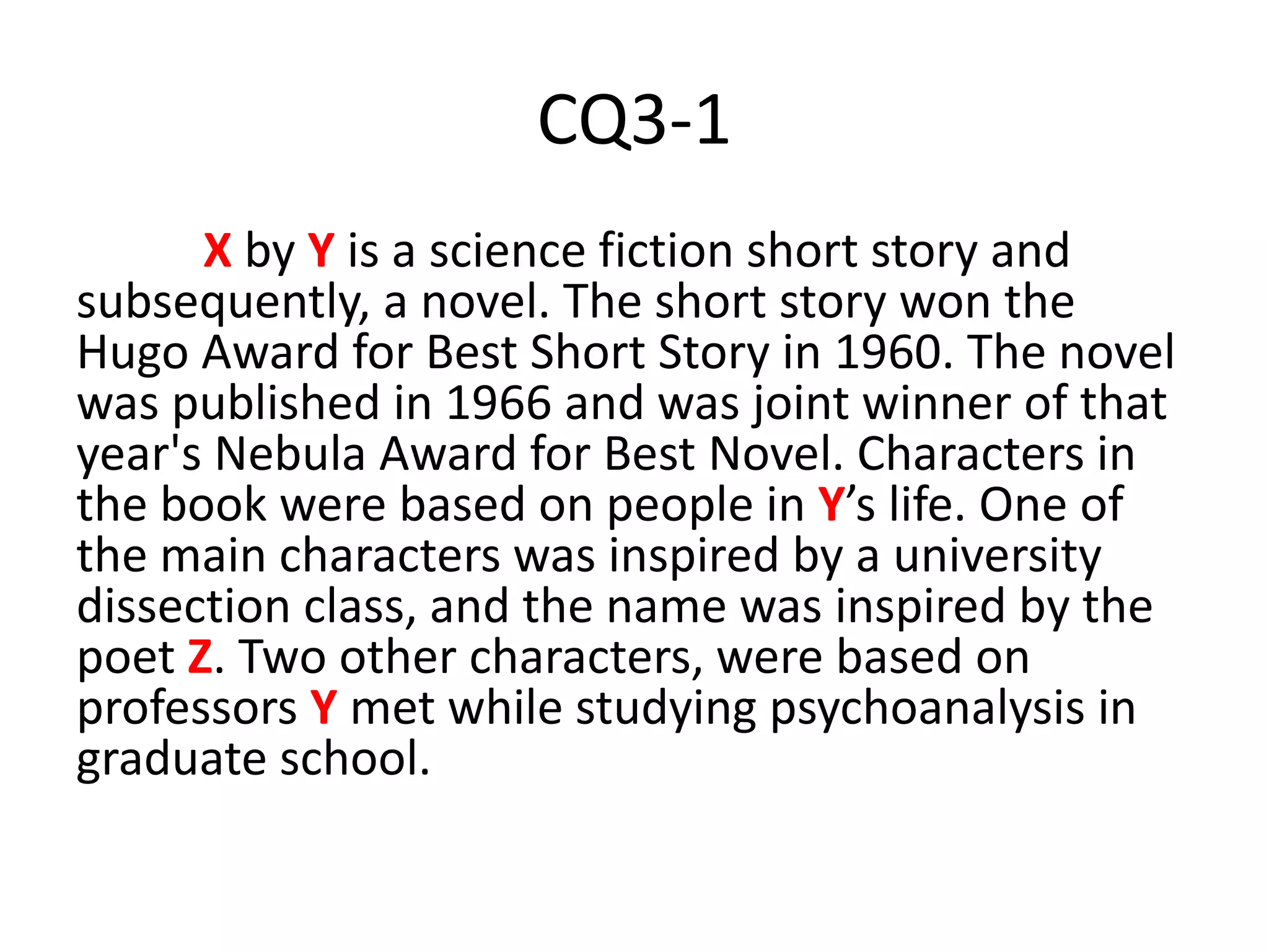 CQ3-1
X by Y is a science fiction short story and
subsequently, a novel. The short story won the
Hugo Award for Best Short Story in 1960. The novel
was published in 1966 and was joint winner of that
year's Nebula Award for Best Novel. Characters in
the book were based on people in Y’s life. One of
the main characters was inspired by a university
dissection class, and the name was inspired by the
poet Z. Two other characters, were based on
professors Y met while studying psychoanalysis in
graduate school.
 