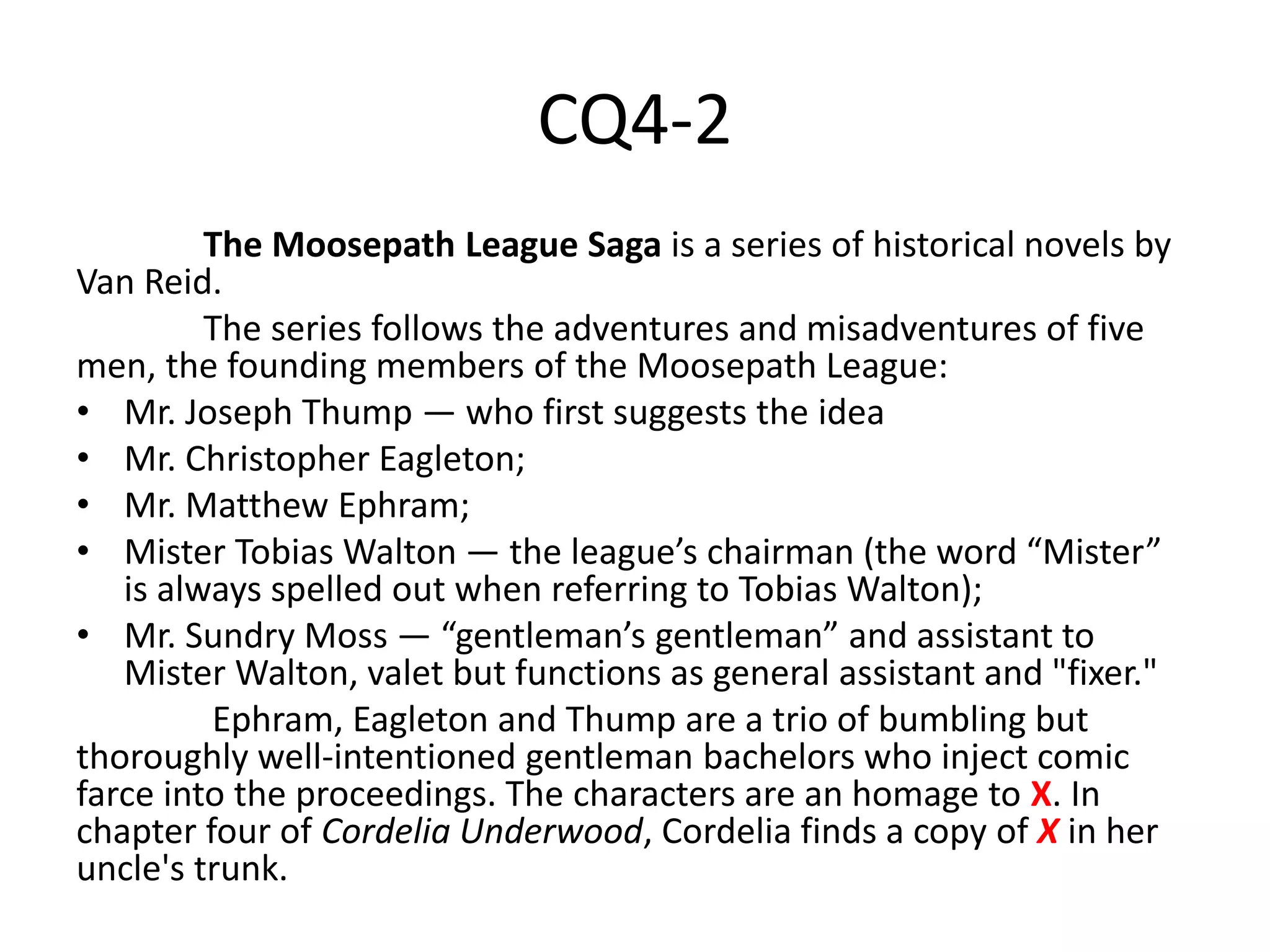 CQ4-2
The Moosepath League Saga is a series of historical novels by
Van Reid.
The series follows the adventures and misadventures of five
men, the founding members of the Moosepath League:
• Mr. Joseph Thump — who first suggests the idea
• Mr. Christopher Eagleton;
• Mr. Matthew Ephram;
• Mister Tobias Walton — the league’s chairman (the word “Mister”
is always spelled out when referring to Tobias Walton);
• Mr. Sundry Moss — “gentleman’s gentleman” and assistant to
Mister Walton, valet but functions as general assistant and "fixer."
Ephram, Eagleton and Thump are a trio of bumbling but
thoroughly well-intentioned gentleman bachelors who inject comic
farce into the proceedings. The characters are an homage to X. In
chapter four of Cordelia Underwood, Cordelia finds a copy of X in her
uncle's trunk.
 