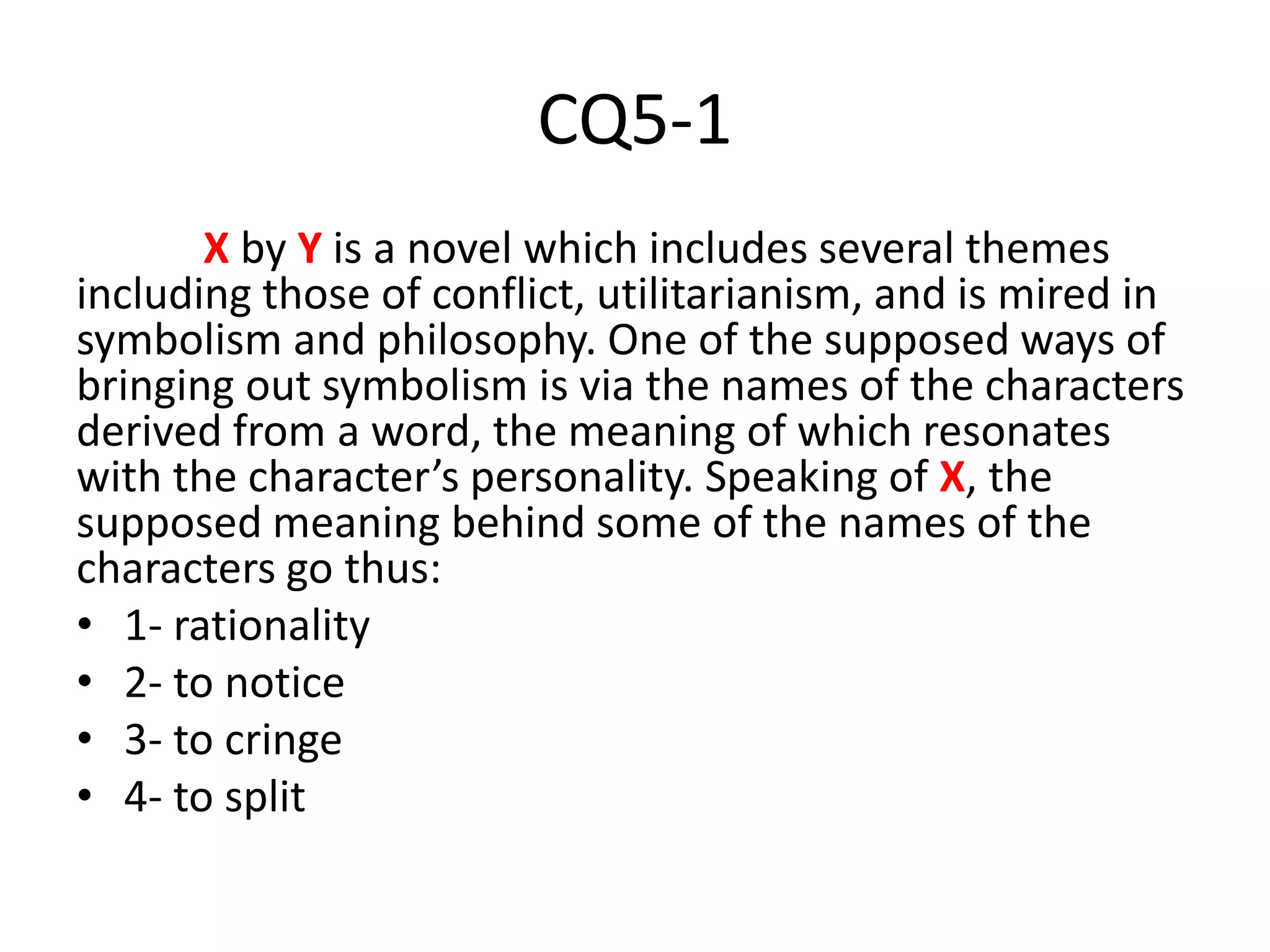 CQ5-1
X by Y is a novel which includes several themes
including those of conflict, utilitarianism, and is mired in
symbolism and philosophy. One of the supposed ways of
bringing out symbolism is via the names of the characters
derived from a word, the meaning of which resonates
with the character’s personality. Speaking of X, the
supposed meaning behind some of the names of the
characters go thus:
• 1- rationality
• 2- to notice
• 3- to cringe
• 4- to split
 
