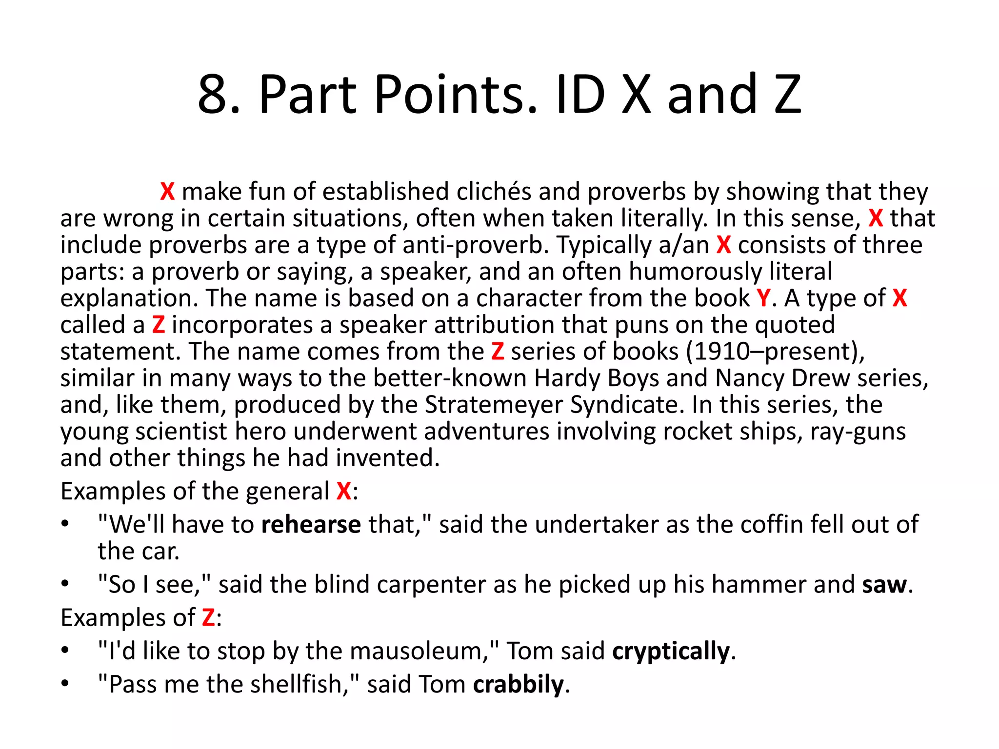 8. Part Points. ID X and Z
X make fun of established clichés and proverbs by showing that they
are wrong in certain situations, often when taken literally. In this sense, X that
include proverbs are a type of anti-proverb. Typically a/an X consists of three
parts: a proverb or saying, a speaker, and an often humorously literal
explanation. The name is based on a character from the book Y. A type of X
called a Z incorporates a speaker attribution that puns on the quoted
statement. The name comes from the Z series of books (1910–present),
similar in many ways to the better-known Hardy Boys and Nancy Drew series,
and, like them, produced by the Stratemeyer Syndicate. In this series, the
young scientist hero underwent adventures involving rocket ships, ray-guns
and other things he had invented.
Examples of the general X:
• "We'll have to rehearse that," said the undertaker as the coffin fell out of
the car.
• "So I see," said the blind carpenter as he picked up his hammer and saw.
Examples of Z:
• "I'd like to stop by the mausoleum," Tom said cryptically.
• "Pass me the shellfish," said Tom crabbily.
 
