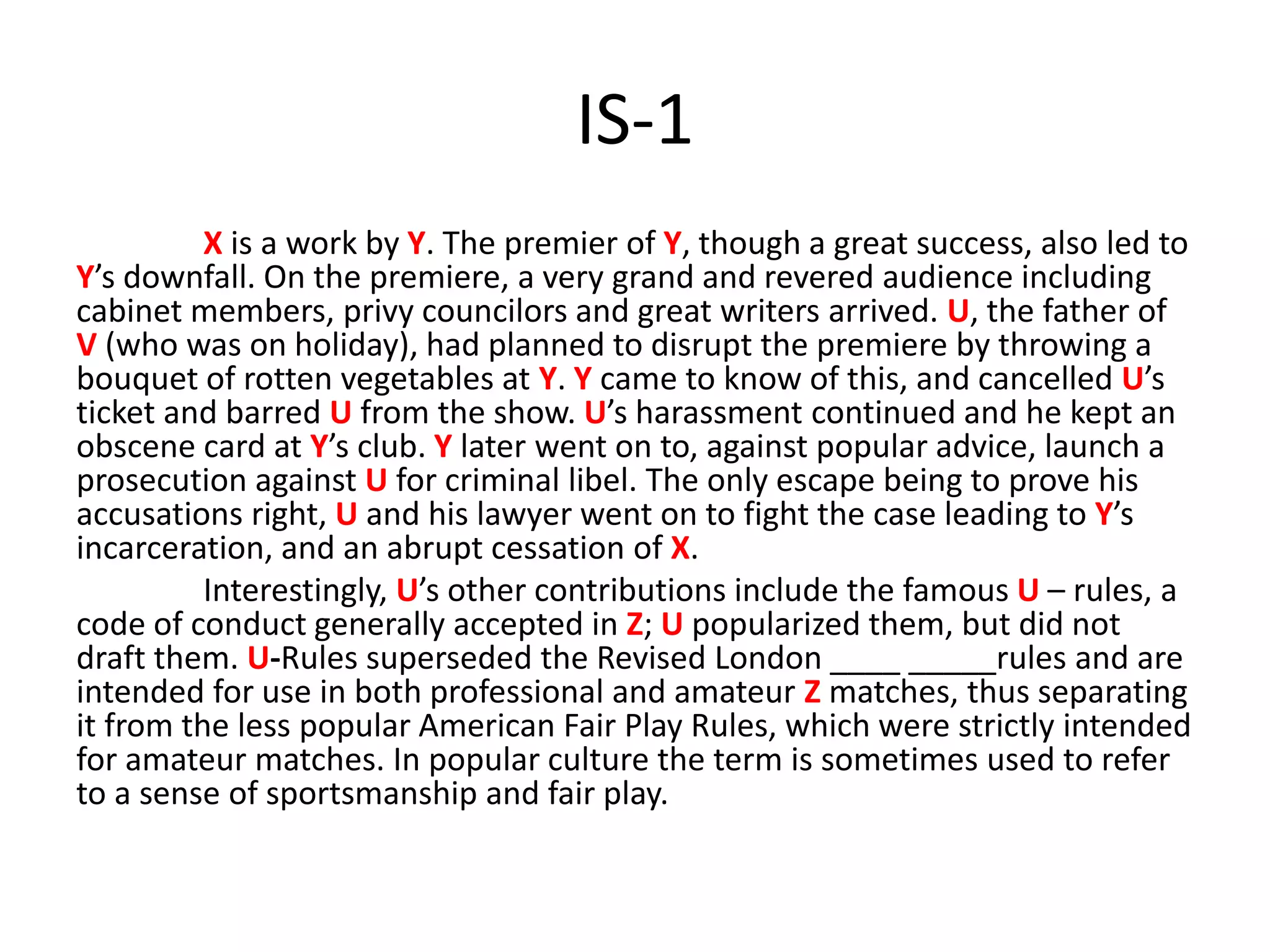 IS-1
X is a work by Y. The premier of Y, though a great success, also led to
Y’s downfall. On the premiere, a very grand and revered audience including
cabinet members, privy councilors and great writers arrived. U, the father of
V (who was on holiday), had planned to disrupt the premiere by throwing a
bouquet of rotten vegetables at Y. Y came to know of this, and cancelled U’s
ticket and barred U from the show. U’s harassment continued and he kept an
obscene card at Y’s club. Y later went on to, against popular advice, launch a
prosecution against U for criminal libel. The only escape being to prove his
accusations right, U and his lawyer went on to fight the case leading to Y’s
incarceration, and an abrupt cessation of X.
Interestingly, U’s other contributions include the famous U – rules, a
code of conduct generally accepted in Z; U popularized them, but did not
draft them. U-Rules superseded the Revised London ____ _____rules and are
intended for use in both professional and amateur Z matches, thus separating
it from the less popular American Fair Play Rules, which were strictly intended
for amateur matches. In popular culture the term is sometimes used to refer
to a sense of sportsmanship and fair play.
 