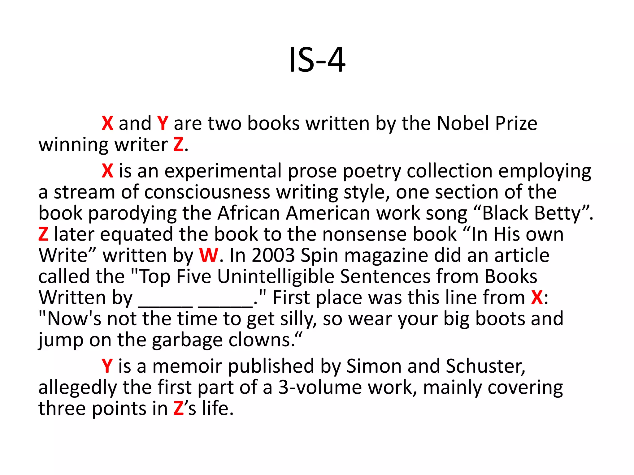 IS-4
X and Y are two books written by the Nobel Prize
winning writer Z.
X is an experimental prose poetry collection employing
a stream of consciousness writing style, one section of the
book parodying the African American work song “Black Betty”.
Z later equated the book to the nonsense book “In His own
Write” written by W. In 2003 Spin magazine did an article
called the "Top Five Unintelligible Sentences from Books
Written by _____ _____." First place was this line from X:
"Now's not the time to get silly, so wear your big boots and
jump on the garbage clowns.“
Y is a memoir published by Simon and Schuster,
allegedly the first part of a 3-volume work, mainly covering
three points in Z’s life.
 