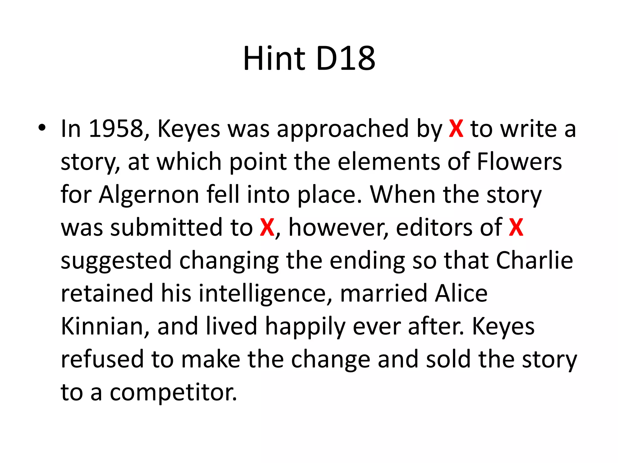 Hint D18
• In 1958, Keyes was approached by X to write a
story, at which point the elements of Flowers
for Algernon fell into place. When the story
was submitted to X, however, editors of X
suggested changing the ending so that Charlie
retained his intelligence, married Alice
Kinnian, and lived happily ever after. Keyes
refused to make the change and sold the story
to a competitor.
 