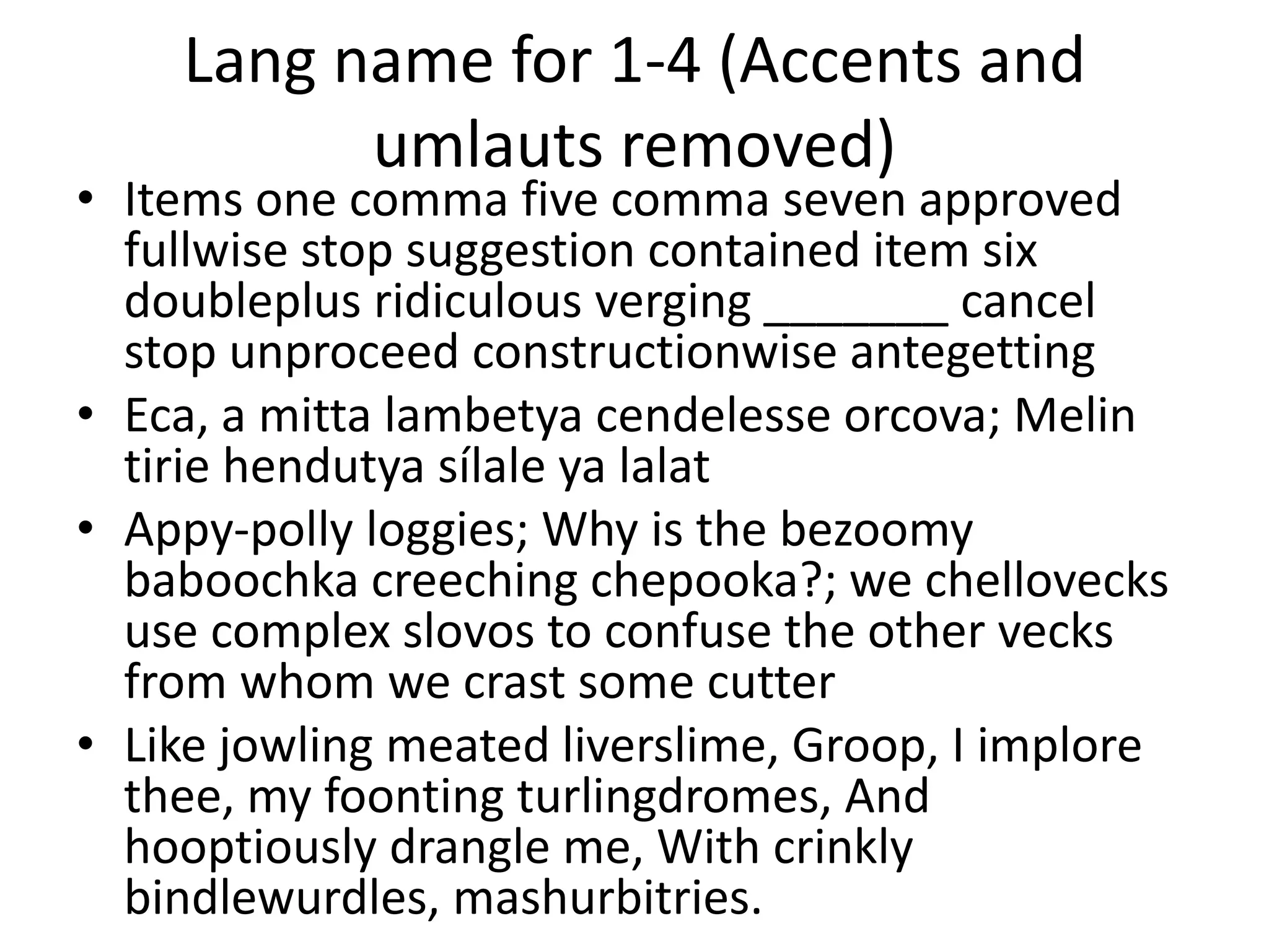 Lang name for 1-4 (Accents and
umlauts removed)
• Items one comma five comma seven approved
fullwise stop suggestion contained item six
doubleplus ridiculous verging _______ cancel
stop unproceed constructionwise antegetting
• Eca, a mitta lambetya cendelesse orcova; Melin
tirie hendutya sílale ya lalat
• Appy-polly loggies; Why is the bezoomy
baboochka creeching chepooka?; we chellovecks
use complex slovos to confuse the other vecks
from whom we crast some cutter
• Like jowling meated liverslime, Groop, I implore
thee, my foonting turlingdromes, And
hooptiously drangle me, With crinkly
bindlewurdles, mashurbitries.
 