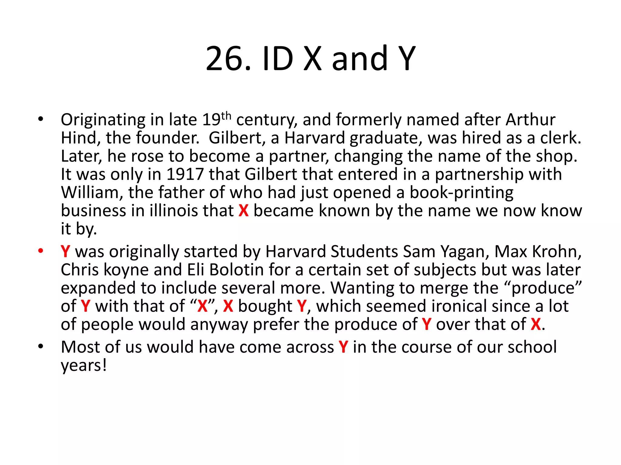 26. ID X and Y
• Originating in late 19th century, and formerly named after Arthur
Hind, the founder. Gilbert, a Harvard graduate, was hired as a clerk.
Later, he rose to become a partner, changing the name of the shop.
It was only in 1917 that Gilbert that entered in a partnership with
William, the father of who had just opened a book-printing
business in illinois that X became known by the name we now know
it by.
• Y was originally started by Harvard Students Sam Yagan, Max Krohn,
Chris koyne and Eli Bolotin for a certain set of subjects but was later
expanded to include several more. Wanting to merge the “produce”
of Y with that of “X”, X bought Y, which seemed ironical since a lot
of people would anyway prefer the produce of Y over that of X.
• Most of us would have come across Y in the course of our school
years!
 