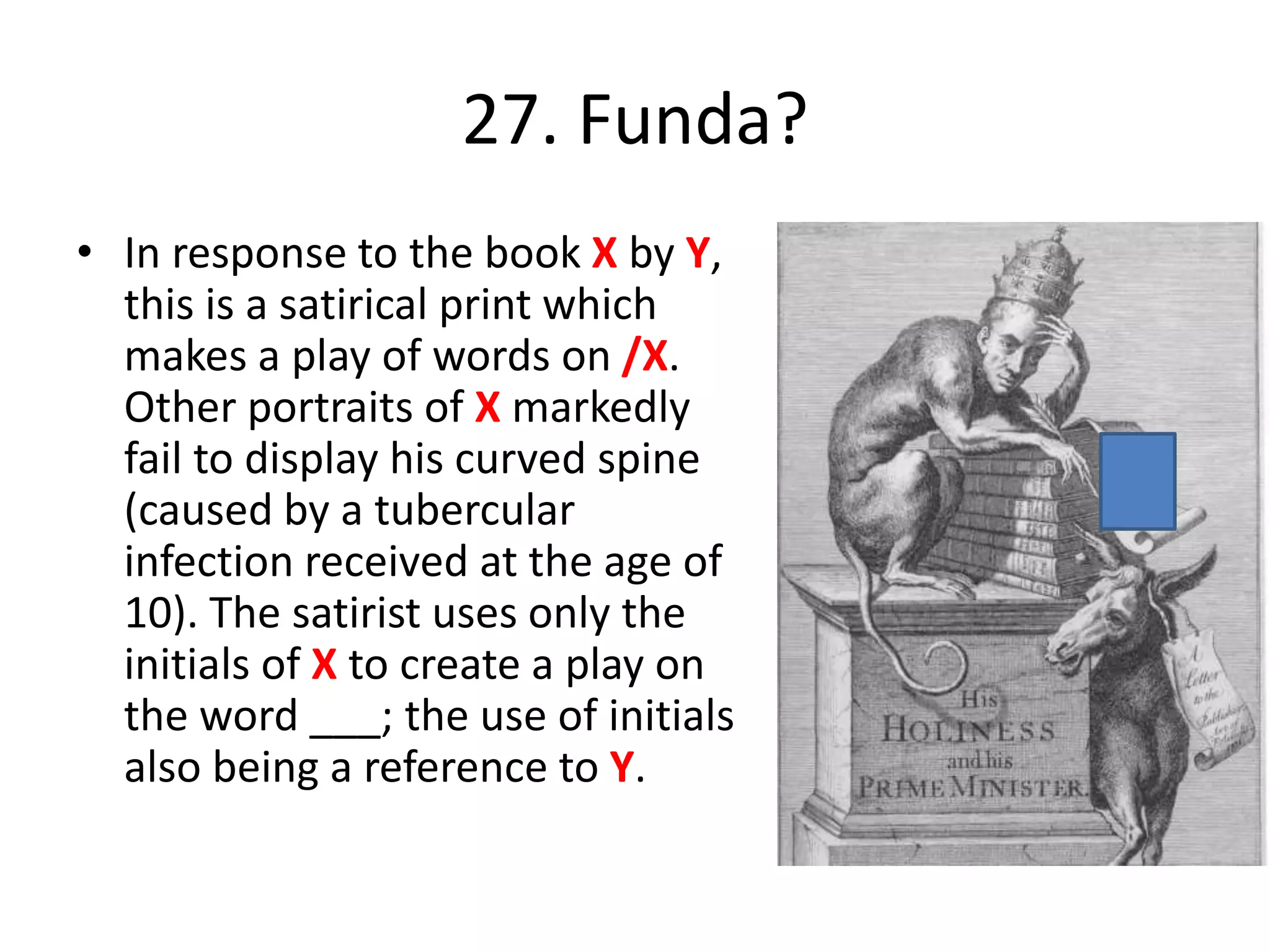 27. Funda?
• In response to the book X by Y,
this is a satirical print which
makes a play of words on /X.
Other portraits of X markedly
fail to display his curved spine
(caused by a tubercular
infection received at the age of
10). The satirist uses only the
initials of X to create a play on
the word ___; the use of initials
also being a reference to Y.
 
