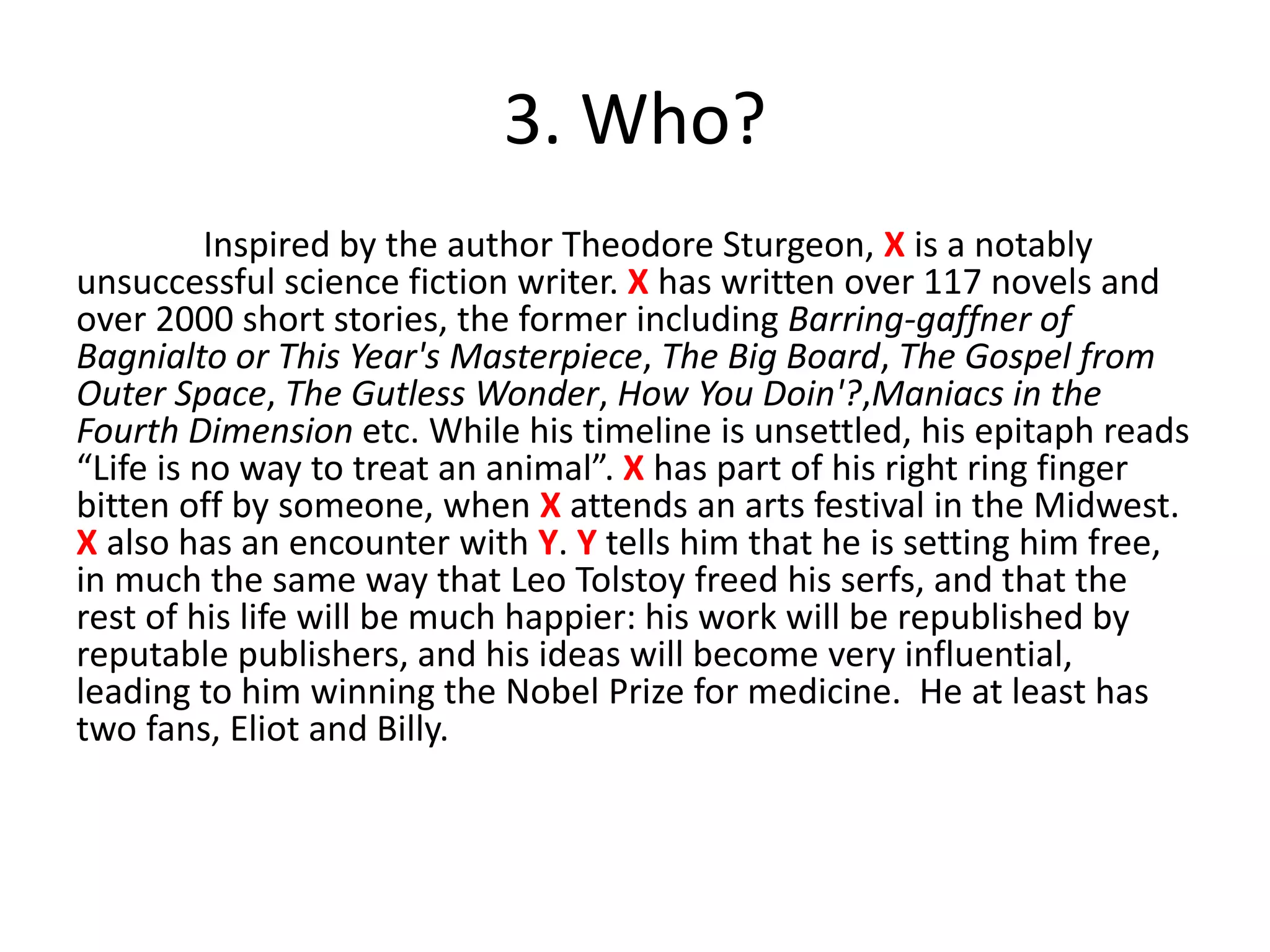 3. Who?
Inspired by the author Theodore Sturgeon, X is a notably
unsuccessful science fiction writer. X has written over 117 novels and
over 2000 short stories, the former including Barring-gaffner of
Bagnialto or This Year's Masterpiece, The Big Board, The Gospel from
Outer Space, The Gutless Wonder, How You Doin'?,Maniacs in the
Fourth Dimension etc. While his timeline is unsettled, his epitaph reads
“Life is no way to treat an animal”. X has part of his right ring finger
bitten off by someone, when X attends an arts festival in the Midwest.
X also has an encounter with Y. Y tells him that he is setting him free,
in much the same way that Leo Tolstoy freed his serfs, and that the
rest of his life will be much happier: his work will be republished by
reputable publishers, and his ideas will become very influential,
leading to him winning the Nobel Prize for medicine. He at least has
two fans, Eliot and Billy.
 