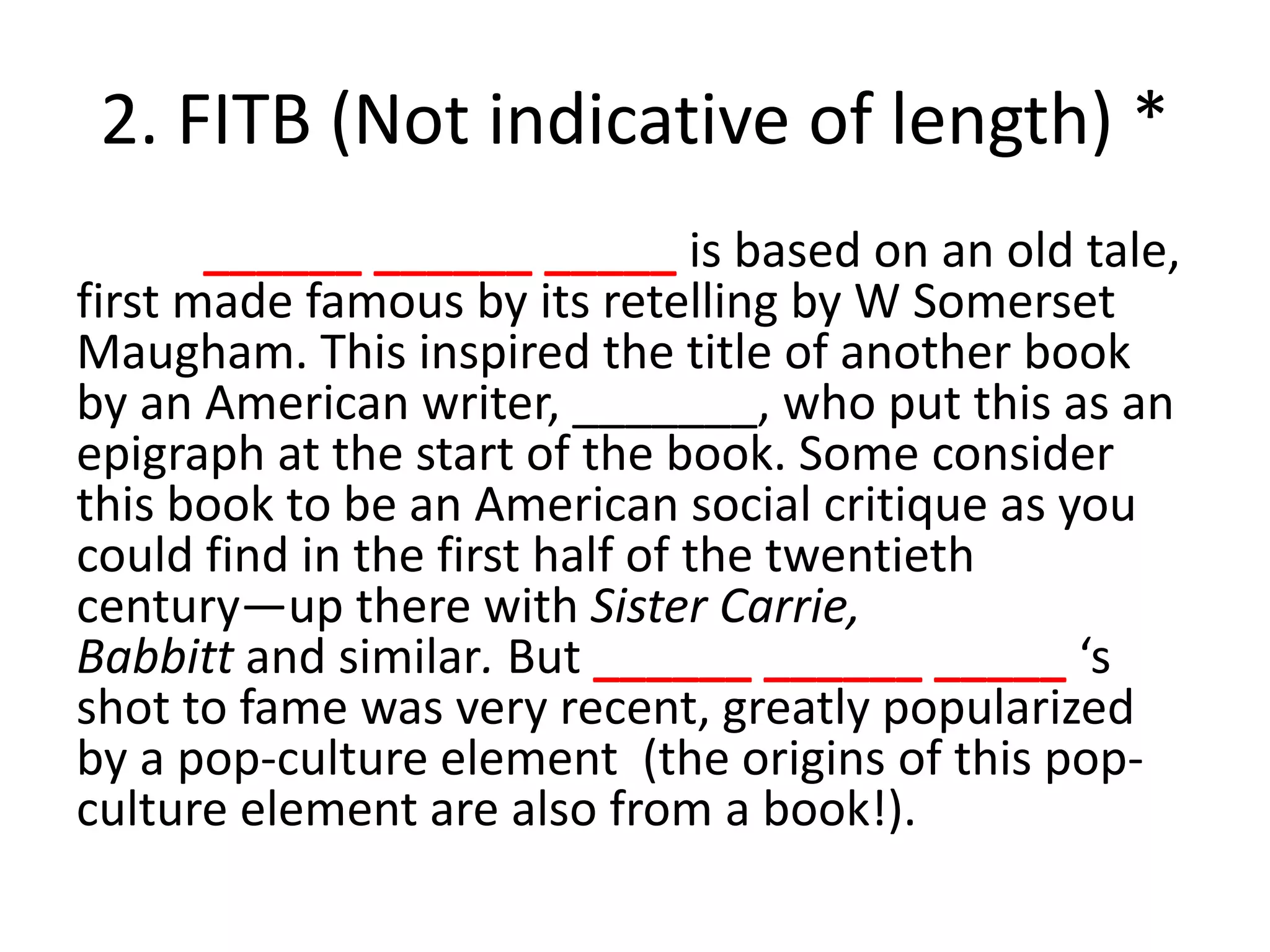 2. FITB (Not indicative of length) *
______ ______ _____ is based on an old tale,
first made famous by its retelling by W Somerset
Maugham. This inspired the title of another book
by an American writer, _______, who put this as an
epigraph at the start of the book. Some consider
this book to be an American social critique as you
could find in the first half of the twentieth
century—up there with Sister Carrie,
Babbitt and similar. But ______ ______ _____ ‘s
shot to fame was very recent, greatly popularized
by a pop-culture element (the origins of this pop-
culture element are also from a book!).
 