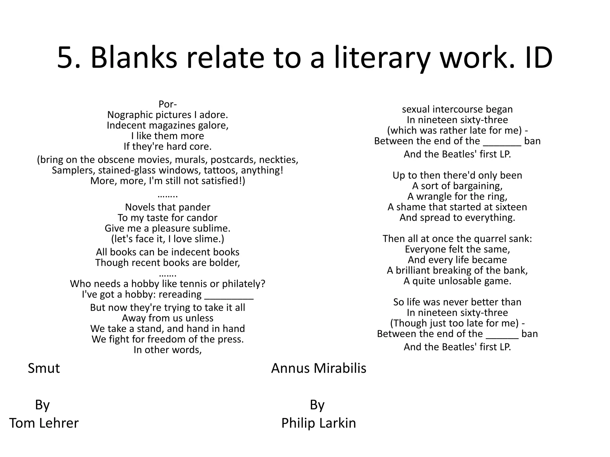 5. Blanks relate to a literary work. ID
Por-
Nographic pictures I adore.
Indecent magazines galore,
I like them more
If they're hard core.
(bring on the obscene movies, murals, postcards, neckties,
Samplers, stained-glass windows, tattoos, anything!
More, more, I'm still not satisfied!)
……..
Novels that pander
To my taste for candor
Give me a pleasure sublime.
(let's face it, I love slime.)
All books can be indecent books
Though recent books are bolder,
…….
Who needs a hobby like tennis or philately?
I've got a hobby: rereading _________
But now they're trying to take it all
Away from us unless
We take a stand, and hand in hand
We fight for freedom of the press.
In other words,
sexual intercourse began
In nineteen sixty-three
(which was rather late for me) -
Between the end of the _______ ban
And the Beatles' first LP.
Up to then there'd only been
A sort of bargaining,
A wrangle for the ring,
A shame that started at sixteen
And spread to everything.
Then all at once the quarrel sank:
Everyone felt the same,
And every life became
A brilliant breaking of the bank,
A quite unlosable game.
So life was never better than
In nineteen sixty-three
(Though just too late for me) -
Between the end of the ______ ban
And the Beatles' first LP.
Smut
By
Tom Lehrer
Annus Mirabilis
By
Philip Larkin
 