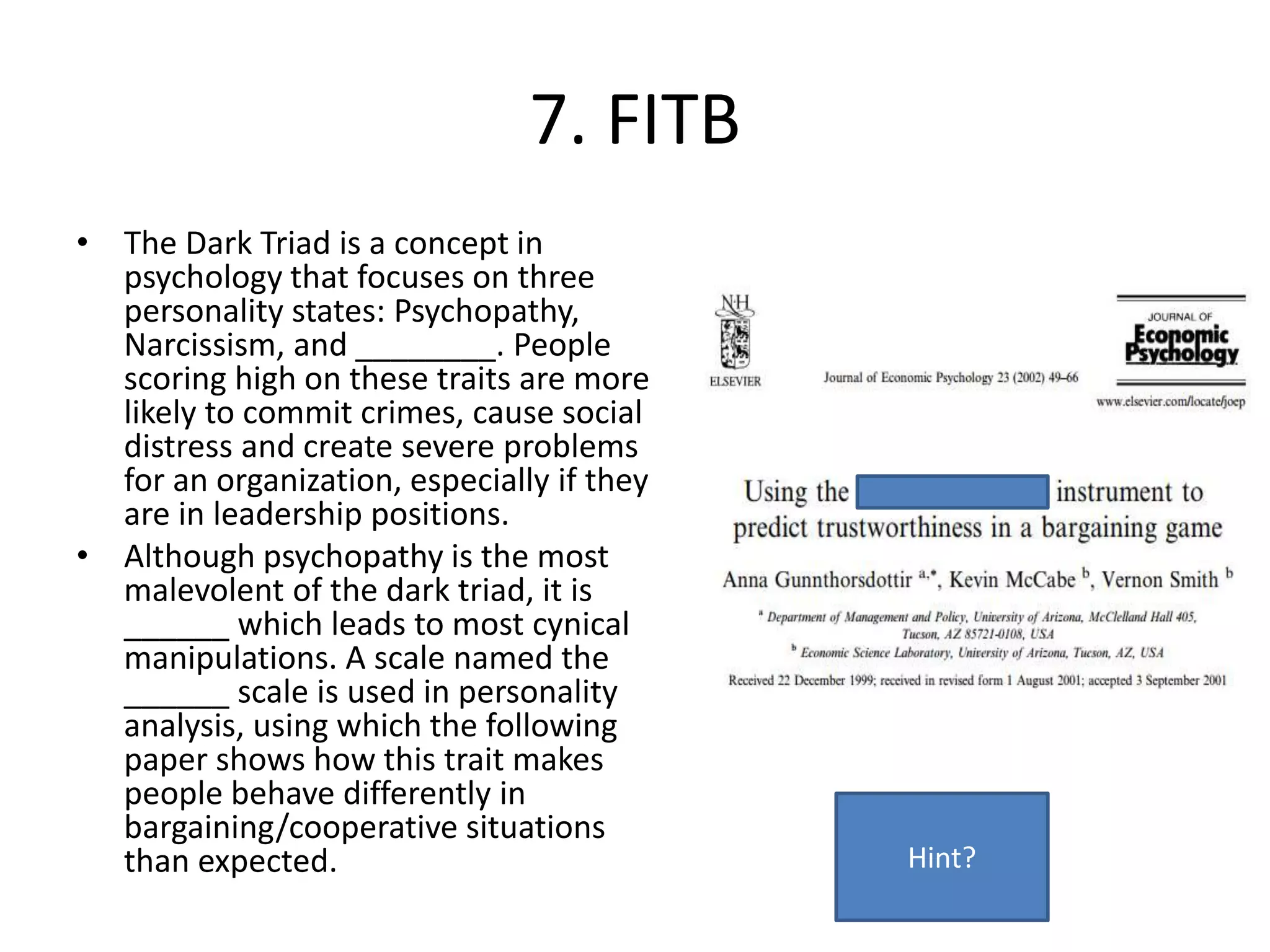 7. FITB
• The Dark Triad is a concept in
psychology that focuses on three
personality states: Psychopathy,
Narcissism, and ________. People
scoring high on these traits are more
likely to commit crimes, cause social
distress and create severe problems
for an organization, especially if they
are in leadership positions.
• Although psychopathy is the most
malevolent of the dark triad, it is
______ which leads to most cynical
manipulations. A scale named the
______ scale is used in personality
analysis, using which the following
paper shows how this trait makes
people behave differently in
bargaining/cooperative situations
than expected. Hint?
 