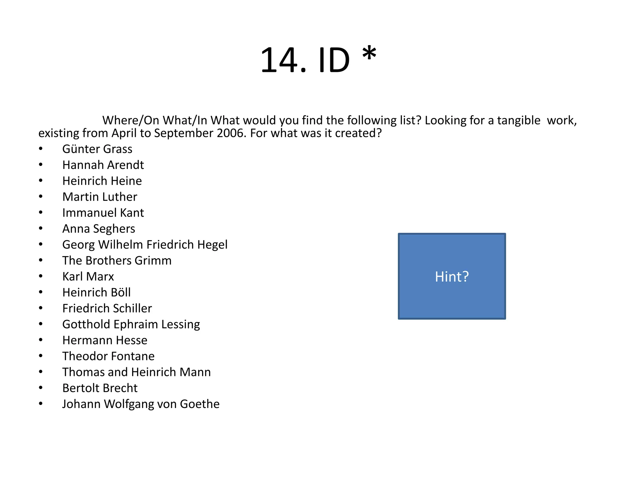 14. ID *
Where/On What/In What would you find the following list? Looking for a tangible work,
existing from April to September 2006. For what was it created?
• Günter Grass
• Hannah Arendt
• Heinrich Heine
• Martin Luther
• Immanuel Kant
• Anna Seghers
• Georg Wilhelm Friedrich Hegel
• The Brothers Grimm
• Karl Marx
• Heinrich Böll
• Friedrich Schiller
• Gotthold Ephraim Lessing
• Hermann Hesse
• Theodor Fontane
• Thomas and Heinrich Mann
• Bertolt Brecht
• Johann Wolfgang von Goethe
Hint?
 