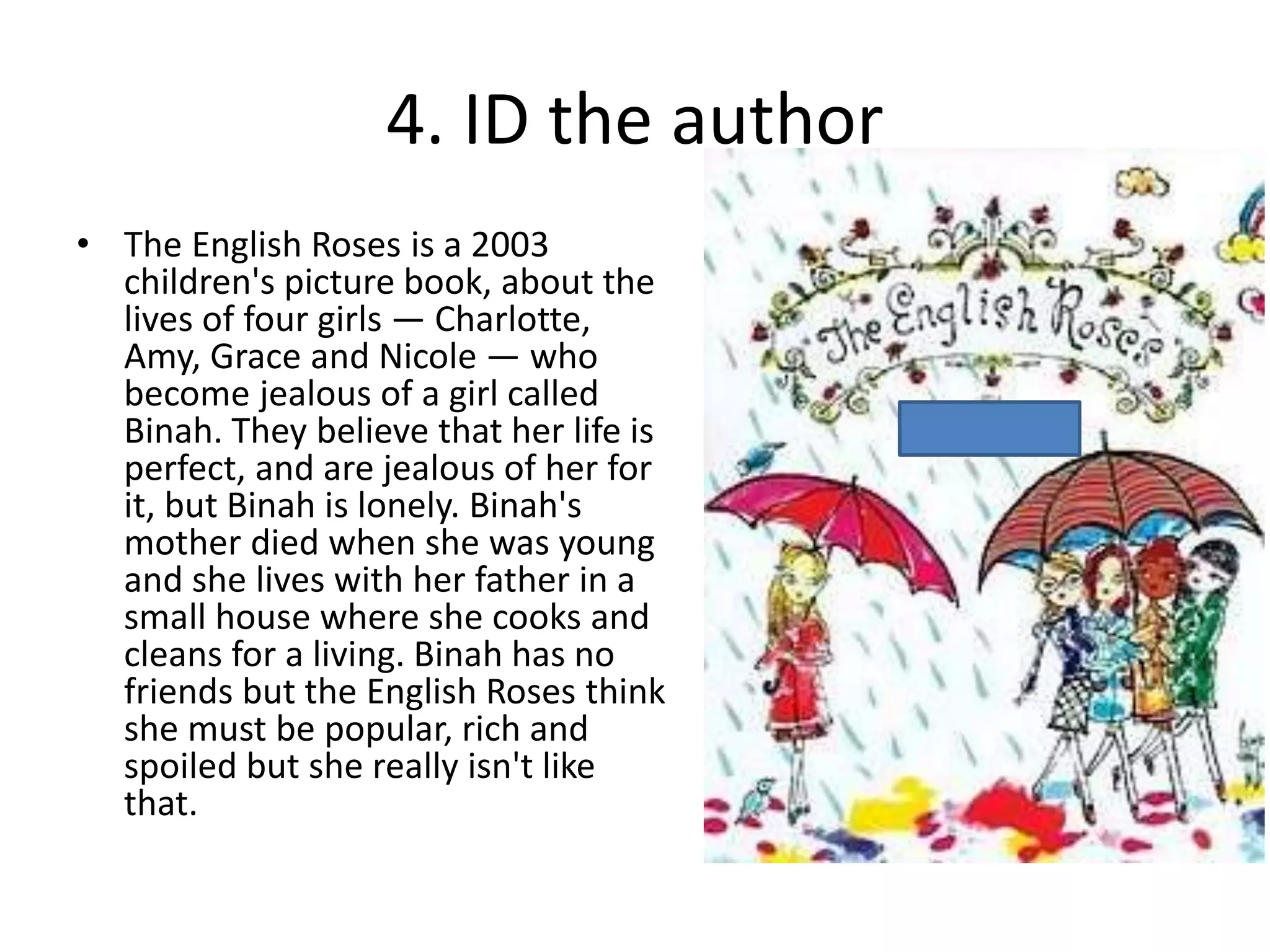 4. ID the author
• The English Roses is a 2003
children's picture book, about the
lives of four girls — Charlotte,
Amy, Grace and Nicole — who
become jealous of a girl called
Binah. They believe that her life is
perfect, and are jealous of her for
it, but Binah is lonely. Binah's
mother died when she was young
and she lives with her father in a
small house where she cooks and
cleans for a living. Binah has no
friends but the English Roses think
she must be popular, rich and
spoiled but she really isn't like
that.
 