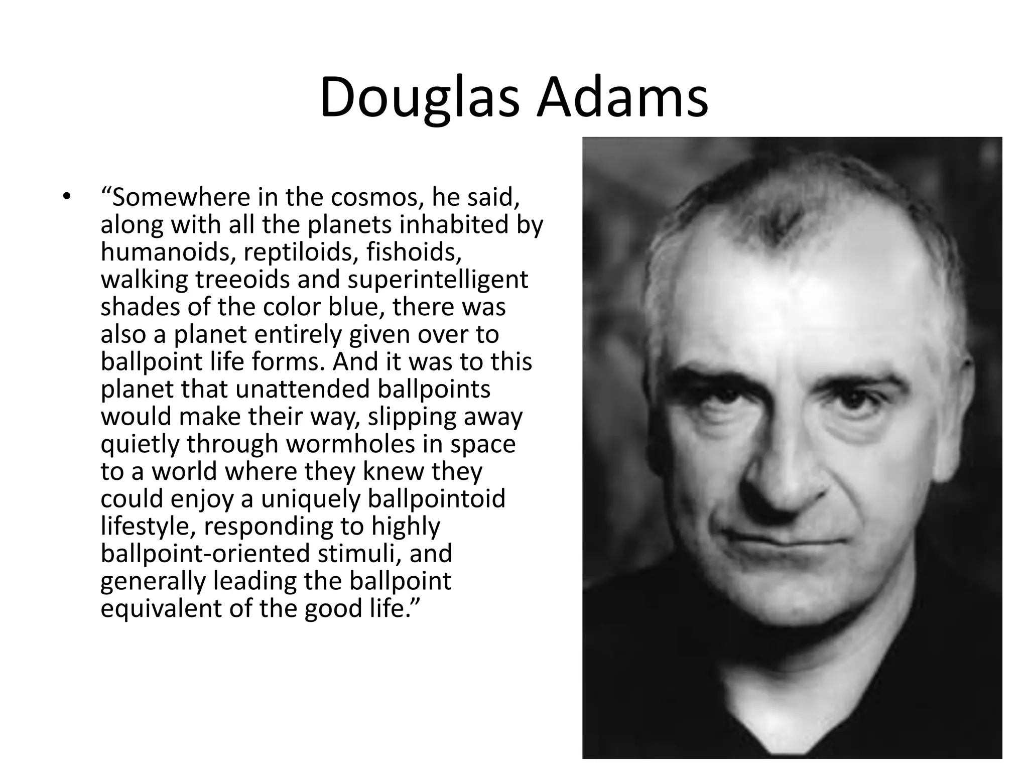 Douglas Adams
• “Somewhere in the cosmos, he said,
along with all the planets inhabited by
humanoids, reptiloids, fishoids,
walking treeoids and superintelligent
shades of the color blue, there was
also a planet entirely given over to
ballpoint life forms. And it was to this
planet that unattended ballpoints
would make their way, slipping away
quietly through wormholes in space
to a world where they knew they
could enjoy a uniquely ballpointoid
lifestyle, responding to highly
ballpoint-oriented stimuli, and
generally leading the ballpoint
equivalent of the good life.”
 